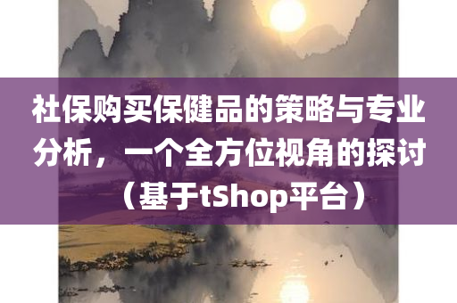 社保购买保健品的策略与专业分析，一个全方位视角的探讨（基于tShop平台）