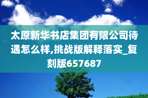 太原新华书店集团有限公司待遇怎么样,挑战版解释落实_复刻版657687