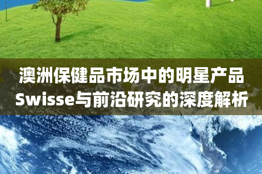 澳洲保健品市场中的明星产品Swisse与前沿研究的深度解析