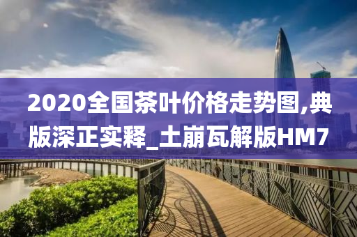 2020全国茶叶价格走势图,典版深正实释_土崩瓦解版HM7