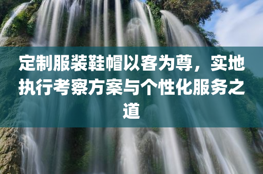 定制服装鞋帽以客为尊，实地执行考察方案与个性化服务之道