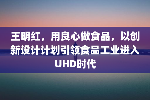 王明红，用良心做食品，以创新设计计划引领食品工业进入UHD时代