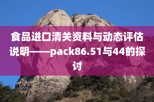 食品进口清关资料与动态评估说明——pack86.51与44的探讨