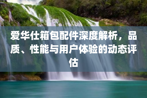 爱华仕箱包配件深度解析，品质、性能与用户体验的动态评估