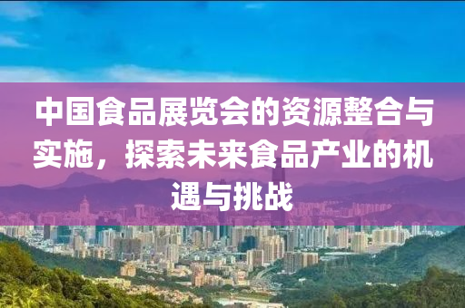 中国食品展览会的资源整合与实施，探索未来食品产业的机遇与挑战