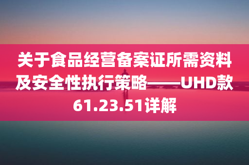 关于食品经营备案证所需资料及安全性执行策略——UHD款61.23.51详解