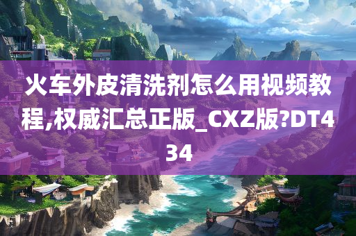 火车外皮清洗剂怎么用视频教程,权威汇总正版_CXZ版?DT434