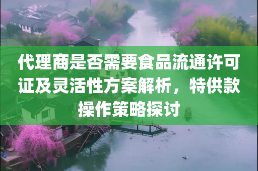 代理商是否需要食品流通许可证及灵活性方案解析，特供款操作策略探讨