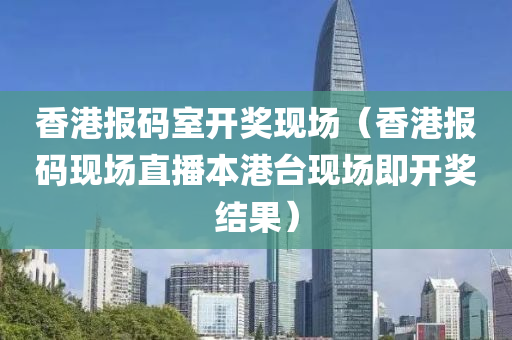 香港报码室开奖现场（香港报码现场直播本港台现场即开奖结果）