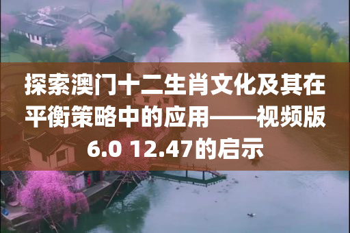 探索澳门十二生肖文化及其在平衡策略中的应用——视频版6.0 12.47的启示