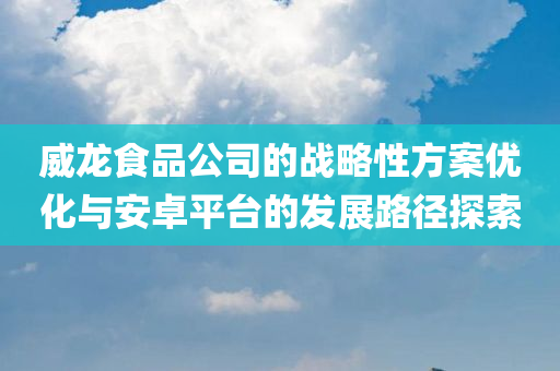 威龙食品公司的战略性方案优化与安卓平台的发展路径探索