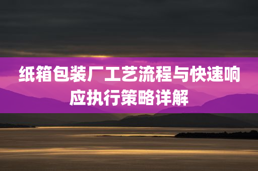 纸箱包装厂工艺流程与快速响应执行策略详解