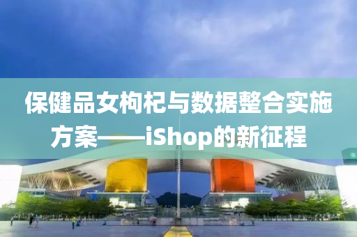 保健品女枸杞与数据整合实施方案——iShop的新征程