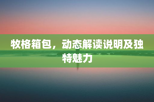 牧格箱包，动态解读说明及独特魅力