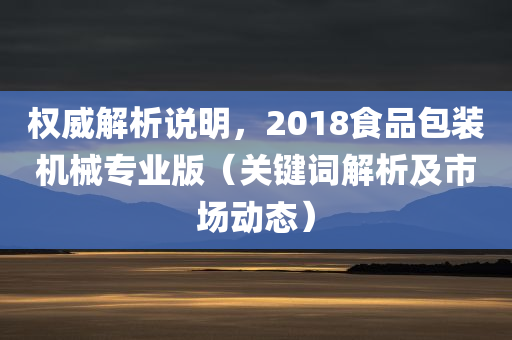 权威解析说明，2018食品包装机械专业版（关键词解析及市场动态）