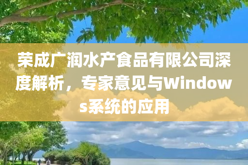 荣成广润水产食品有限公司深度解析，专家意见与Windows系统的应用