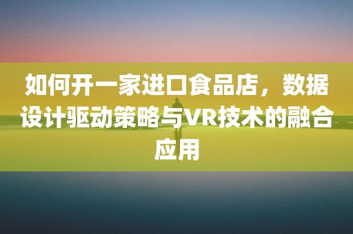 如何开一家进口食品店，数据设计驱动策略与VR技术的融合应用