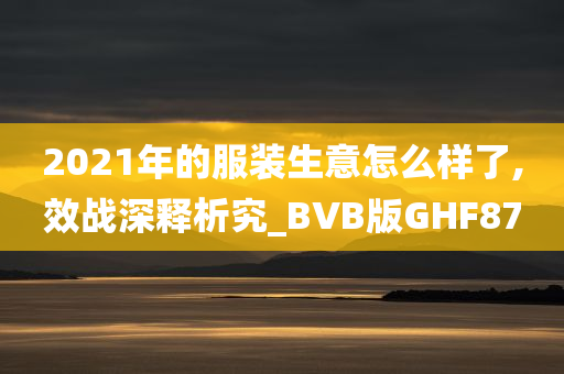 2021年的服装生意怎么样了,效战深释析究_BVB版GHF87