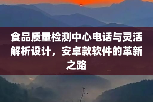 食品质量检测中心电话与灵活解析设计，安卓款软件的革新之路