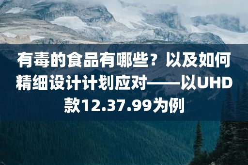 有毒的食品有哪些？以及如何精细设计计划应对——以UHD款12.37.99为例