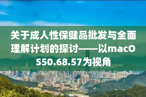 关于成人性保健品批发与全面理解计划的探讨——以macOS50.68.57为视角