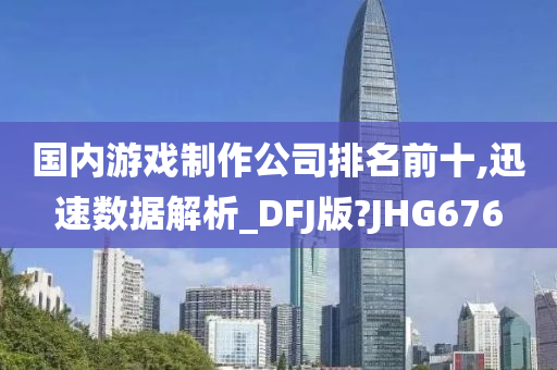 国内游戏制作公司排名前十,迅速数据解析_DFJ版?JHG676