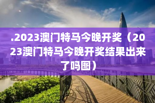 .2023澳门特马今晚开奖（2023澳门特马今晚开奖结果出来了吗图）