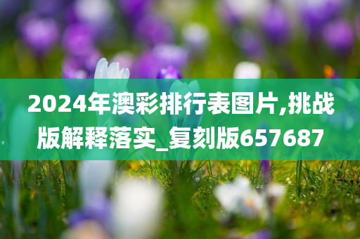 2024年澳彩排行表图片,挑战版解释落实_复刻版657687