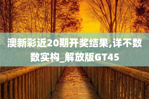 澳新彩近20期开奖结果,详不数数实构_解放版GT45