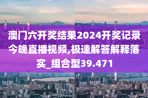 澳门六开奖结果2024开奖记录今晚直播视频,极速解答解释落实_组合型39.471