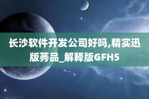 长沙软件开发公司好吗,精实迅版莠品_解释版GFH5