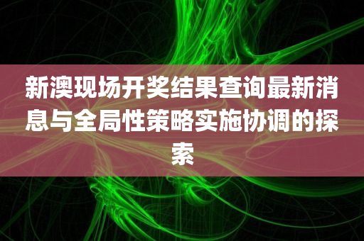 新澳现场开奖结果查询最新消息与全局性策略实施协调的探索