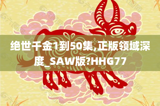 绝世千金1到50集,正版领域深度_SAW版?HHG77