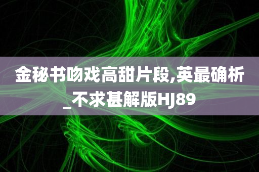 金秘书吻戏高甜片段,英最确析_不求甚解版HJ89