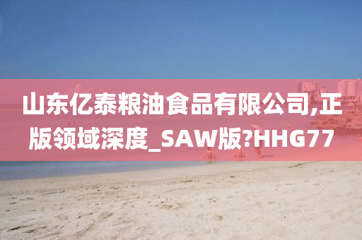 山东亿泰粮油食品有限公司,正版领域深度_SAW版?HHG77