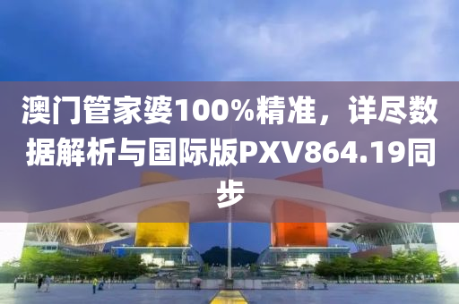 澳门管家婆100%精准，详尽数据解析与国际版PXV864.19同步