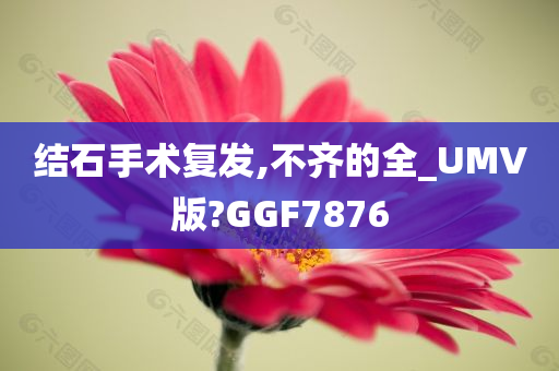 结石手术复发,不齐的全_UMV版?GGF7876