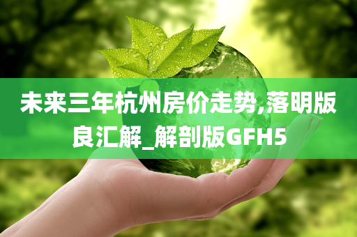 未来三年杭州房价走势,落明版良汇解_解剖版GFH5