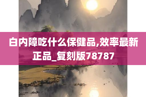 白内障吃什么保健品,效率最新正品_复刻版78787