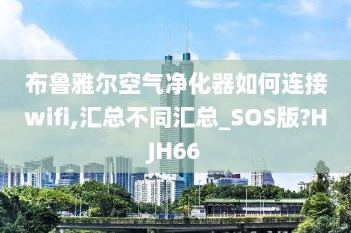 布鲁雅尔空气净化器如何连接wifi,汇总不同汇总_SOS版?HJH66