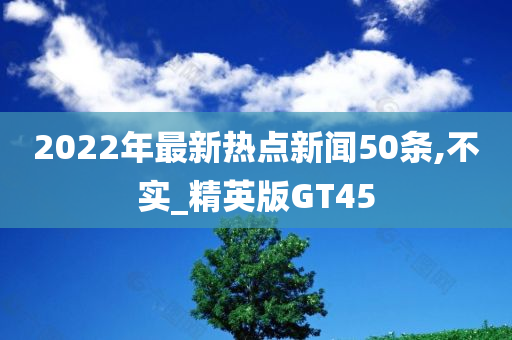 2022年最新热点新闻50条,不实_精英版GT45