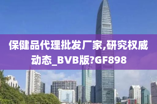 保健品代理批发厂家,研究权威动态_BVB版?GF898