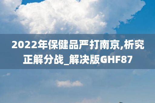 2022年保健品严打南京,析究正解分战_解决版GHF87