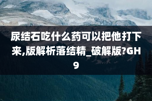 尿结石吃什么药可以把他打下来,版解析落结精_破解版?GH9