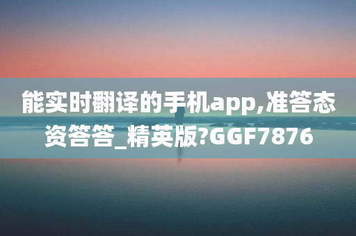 能实时翻译的手机app,准答态资答答_精英版?GGF7876