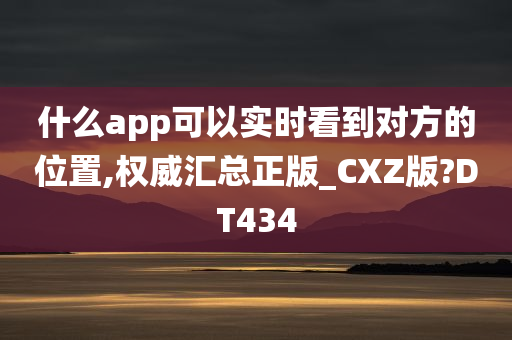 什么app可以实时看到对方的位置,权威汇总正版_CXZ版?DT434