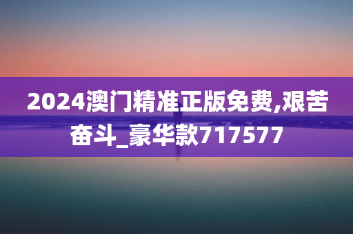 2024澳门精准正版免费,艰苦奋斗_豪华款717577