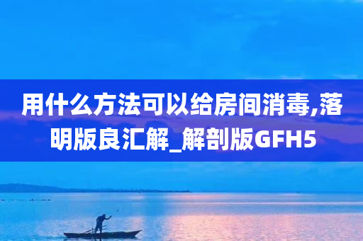 用什么方法可以给房间消毒,落明版良汇解_解剖版GFH5