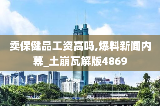 卖保健品工资高吗,爆料新闻内幕_土崩瓦解版4869