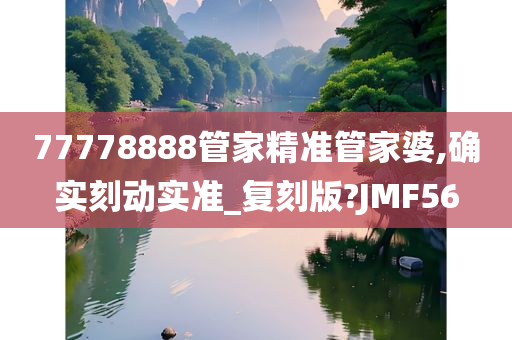 77778888管家精准管家婆,确实刻动实准_复刻版?JMF56